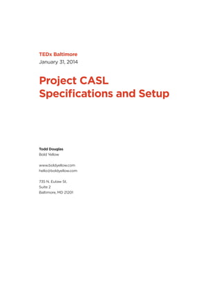 TEDx Baltimore
January 31, 2014
Project CASL
Speciﬁcations and Setup
Todd Douglas
Bold Yellow
www.boldyellow.com
hello@boldyellow.com
735 N. Eutaw St.
Suite 2
Baltimore, MD 21201
Sarge Salman, PhD
 