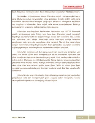 PROJECTCHARTER PAGE 4
FOR INTERNAL USE ONLY
tidak. Kebutuhan nonfungsional ini dapat dikategorikan berdasarkan PIECES framework.
Berdasarkan perfomancenya, sistem diharapkan dapat mempersingkat waktu
yang dibutuhkan untuk menyelesaikan setiap pekerjaan. Semakin sedikit waktu yang
dibutuhkan, semakin besar troughput yang dapat dihasilkan. Peningkatan kecepatan
dan troughput ini diharapkan dapat terjadi pada semua proses/pekerjaan. Besarnya
peningkatan ini tergantung pada jenis proses/pekerjaannya.
Kebutuhan non-fungsional berdasarkan information dari PIECES framework
adalah terintegrasinya data. Sistem yang baru juga diharapkan dapat mencegah
terjadinya redundancy data dan dapat menjaga akurasi dan konsistensi data. Akurasi
dan konsistensi data sangat dibutuhkan untuk mencegah adanya kesalahan
penginputan data tamu dan pengolahan data transaksi. Akurasi data dapat dijaga
dengan meminimalisasi terjadinya kesalahan dalam pencatatan, sedangkan konsistensi
dapat dijaga dengan perancangan dan implementasi database yang baik.
Kebutuhan nonfungsional dari segi pengontrolan sistem yang diinginkan user
antara lain adalah sistem dapat mempermudah dalam penambilan keputusan oleh
pihak manajemen tingkat atas dalam waktu yang cepat. Untuk meningkatkan reliabilitas
sistem, sistem diharapkan memiliki backup data. Backup data ini terutama dibutuhkan
jika server down, misalnya karena matinya aliran listrik. Dengan adanya backup data ini
akses data tidak akan terhenti apabila server down. Selain itu, sistem juga dapat
menjaga keamanan data-data yang disimpan, terutama untuk data-data yang bersifat
confidential.
Kebutuhan dari segi efisiensi yaitu sistem diharapkan dapat mempercepat dalam
pengaksesan data dan mempermudah pihak anggota dalam mengetahui kondisi
akunnya dalam koperasi dan proses yang harus dikerjakan.
 