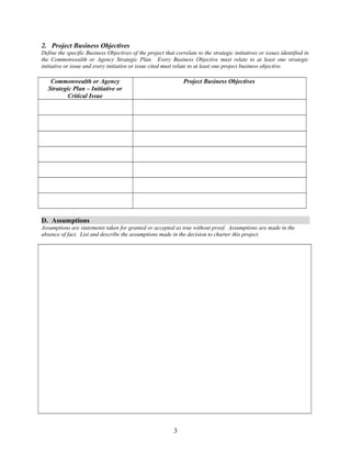 2. Project Business Objectives 
Define the specific Business Objectives of the project that correlate to the strategic initiatives or issues identified in 
the Commonwealth or Agency Strategic Plan. Every Business Objective must relate to at least one strategic 
initiative or issue and every initiative or issue cited must relate to at least one project business objective. 
Commonwealth or Agency 
Strategic Plan – Initiative or 
Critical Issue 
Project Business Objectives 
D. Assumptions 
Assumptions are statements taken for granted or accepted as true without proof. Assumptions are made in the 
absence of fact. List and describe the assumptions made in the decision to charter this project. 
3 
 