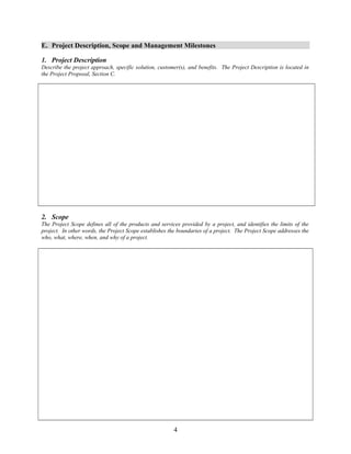 E. Project Description, Scope and Management Milestones 
1. Project Description 
Describe the project approach, specific solution, customer(s), and benefits. The Project Description is located in 
the Project Proposal, Section C. 
2. Scope 
The Project Scope defines all of the products and services provided by a project, and identifies the limits of the 
project. In other words, the Project Scope establishes the boundaries of a project. The Project Scope addresses the 
who, what, where, when, and why of a project. 
4 
 