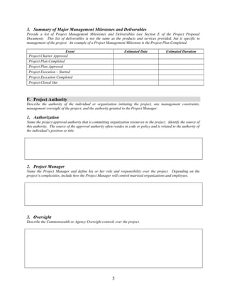 3. Summary of Major Management Milestones and Deliverables 
Provide a list of Project Management Milestones and Deliverables (see Section E of the Project Proposal 
Document). This list of deliverables is not the same as the products and services provided, but is specific to 
management of the project. An example of a Project Management Milestone is the Project Plan Completed. 
Event Estimated Date Estimated Duration 
Project Charter Approved 
Project Plan Completed 
Project Plan Approved 
Project Execution – Started 
Project Execution Completed 
Project Closed Out 
F. Project Authority 
Describe the authority of the individual or organization initiating the project, any management constraints, 
management oversight of the project, and the authority granted to the Project Manager. 
1. Authorization 
Name the project approval authority that is committing organization resources to the project. Identify the source of 
this authority. The source of the approval authority often resides in code or policy and is related to the authority of 
the individual’s position or title. 
2. Project Manager 
Name the Project Manager and define his or her role and responsibility over the project. Depending on the 
project’s complexities, include how the Project Manager will control matrixed organizations and employees. 
3. Oversight 
Describe the Commonwealth or Agency Oversight controls over the project. 
5 
 
