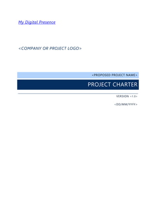 My Digital Presence
<COMPANY OR PROJECT LOGO>
<PROPOSED PROJECT NAME>
PROJECT CHARTER
VERSION <1.0>
<DD/MM/YYYY>
 