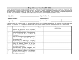 Project Closeout Transition Checklist 
Provide basic information about the project including: Project Title – The proper name used to identify this project; Project Working Title – The working name 
or acronym that will be used for the project; Proponent Secretary – The Secretary to whom the proponent agency is assigned or the Secretary that is sponsoring 
an enterprise project; Proponent Agency – The agency that will be responsible for the management of the project; Prepared by – The person(s) preparing this 
document; Date/Control Number – The date the checklist is finalized and the change or configuration item control number assigned. 
Project Title: 
Project Working Title: 
Proponent Secretary: 
Proponent Agency: 
Prepared by: 
Date/ Control Number: 
Complete the Status and Comments column. In the Status column indicate: Yes, if the item has been addressed and completed; No, if item has not been 
addressed, or is incomplete; N/A, if the item is not applicable to this project. Provide comments or describe the plan to resolve the item in the last column. 
Item Status Comments/ 
Plan to Resolve 
1 Have all the product or service deliverables 
been accepted by the customer? 
1.1 Are there contingencies or conditions related 
to the acceptance? If so, describe in the 
Comments. 
2 Has the project been evaluated against each 
performance goal established in the project 
performance plan? 
3 Has the actual cost of the project been tallied 
and compared to the approved cost baseline? 
3.1 Have all approved changes to the cost 
baseline been identified and their impact on 
the project documented? 
4 Have the actual milestone completion dates 
been compared to the approved schedule? 
4.1 Have all approved changes to the schedule 
baseline been identified and their impact on 
the project documented? 
 