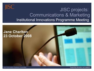 Joint Information Systems Committee Supporting education and research JISC projects:  Communications & Marketing Jane Charlton 23 October 2008 Institutional Innovations Programme Meeting 