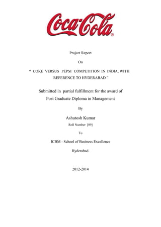 Project Report
On
“ COKE VERSUS PEPSI COMPETITION IN INDIA, WITH
REFERENCE TO HYDERABAD ”
Submitted in partial fulfillment for the award of
Post Graduate Diploma in Management
By
Ashutosh Kumar
Roll Number [09]
To
ICBM - School of Business Excellence
Hyderabad.
2012-2014
 