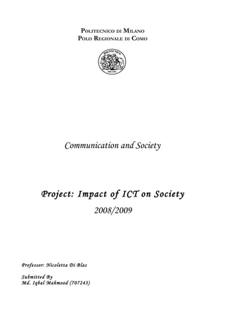 POLITECNICO DI MILANO
                        POLO REGIONALE DI COMO




                  Communication and Society



        Project: Impact of ICT on Society
                               2008/2009




Professor: Nicoletta Di Blas

Submitted By
Md. Iqbal Mahmood (707243)
 