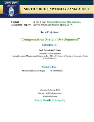 1
NORTH SOUTH UNIVERSITY BANGLADESH
Subject : ( EMB 602) Human Resources Management.
Assignment report : group project submission Spring 2019.
Term Project on:
“Compensation System Development”
Submitted to :
Prof. Dr.Mohsin Ul Islam
Honorable Faculty Member
Human Resource Management (Course code: EMB 602) School of Business Economics North
South University
Submitted by :
Mohammad Imdadul Hoque ID: 1815182090
(Semester-3, Spring- 2019
Executive MBA/MBA program
School of Business
North South University
 