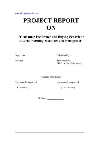 www.allprojectreports.com



           PROJECT REPORT
                 ON
   "Consumer Preference and Buying Behaviour
   towards Washing Machines and Refrigrator"



Supervisor :                               Submitted by :

Lecturer                                   Enrolment No.
                                           MBA IV Sem. (Marketing)




                            Remarks of Evaluator

Approved/Disapproved                       Approved/Disapproved

(I Evaluation)                                 (II Evaluation)



                        Session : ______________
 