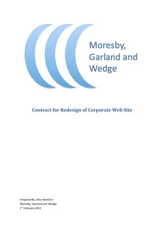  	
  

	
  



            Contract	
  for	
  Redesign	
  of	
  Corporate	
  Web	
  Site	
  
	
  

	
  

	
  

	
  

	
  

	
  

	
  

	
  

	
  

	
  

	
  

	
  

Prepared	
  By:	
  Alice	
  Beecher	
  
Moresby,	
  Garland	
  and	
  Wedge	
  
1st	
  February	
  2011	
  
 