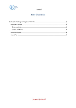                                                 Contract	
  


                                                               Table	
  of	
  Contents	
  
                                                                              	
  
                                                                              	
  
Contract	
  for	
  Redesign	
  of	
  Corporate	
  Web	
  Site ........................................................................................1	
  
       Objectives	
  Overview...........................................................................................................................3	
  
          Corporate	
  Web ...............................................................................................................................3	
  
          Existing	
  Site	
  Review ........................................................................................................................3	
  
       Economic	
  Climate ...............................................................................................................................4	
  
       Project	
  Plan ........................................................................................................................................4	
  
	
  




	
                                                                  Company	
  Confidential	
  
	
  
 