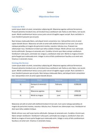                                             Contract	
  

                                                       Objectives	
  Overview	
  
                                                                 	
  
                                                                 	
  
Corporate	
  Web	
  	
  
Lorem	
  ipsum	
  dolor	
  sit	
  amet,	
  consectetur	
  adipiscing	
  elit.	
  Maecenas	
  egestas	
  vehicula	
  fermentum.	
  
Praesent	
  pharetra	
  tincidunt	
  erat,	
  vel	
  tincidunt	
  lacus	
  vestibulum	
  sed.	
  Nulla	
  ac	
  ante	
  libero,	
  non	
  iaculis	
  
quam.	
  Morbi	
  condimentum	
  lectus	
  cursus	
  justo	
  rutrum	
  id	
  sagittis	
  augue	
  suscipit.	
  Nunc	
  sed	
  dolor	
  in	
  
nunc	
  hendrerit	
  posuere	
  quis	
  at	
  justo.	
  	
  

Nam	
  tempus	
  malesuada	
  libero,	
  sed	
  aliquet	
  lorem	
  consectetur	
  non.	
  Sed	
  porttitor	
  enim	
  sit	
  amet	
  
sapien	
  blandit	
  dictum.	
  Maecenas	
  vel	
  velit	
  sit	
  amet	
  velit	
  eleifend	
  tincidunt	
  id	
  non	
  sem.	
  Cum	
  sociis	
  
natoque	
  penatibus	
  et	
  magnis	
  dis	
  parturient	
  montes,	
  nascetur	
  ridiculus	
  mus.	
  Praesent	
  nec	
  
ullamcorper	
  risus.	
  Vestibulum	
  et	
  diam	
  quis	
  tellus	
  sodales	
  tristique.	
  Morbi	
  ultrices	
  nunc	
  sed	
  turpis	
  
lacinia	
  sollicitudin.	
  Quisque	
  at	
  venenatis	
  sem.	
  Curabitur	
  id	
  enim	
  quis	
  libero	
  semper	
  vestibulum.	
  
Vestibulum	
  nulla	
  quam,	
  commodo	
  nec	
  congue	
  a,	
  vestibulum	
  vitae	
  sem.	
  Morbi	
  eu	
  magna	
  at	
  lorem	
  
porta	
  feugiat	
  quis	
  malesuada	
  enim.	
  Integer	
  in	
  eros	
  at	
  felis	
  condimentum	
  faucibus	
  a	
  sit	
  amet	
  sem.	
  
Vivamus	
  in	
  venenatis	
  massa.	
  

Existing	
  Site	
  Review	
  
Lorem	
  ipsum	
  dolor	
  sit	
  amet,	
  consectetur	
  adipiscing	
  elit.	
  Maecenas	
  egestas	
  vehicula	
  fermentum.	
  
Praesent	
  pharetra	
  tincidunt	
  erat,	
  vel	
  tincidunt	
  lacus	
  vestibulum	
  sed.	
  Nulla	
  ac	
  ante	
  libero,	
  non	
  iaculis	
  
quam.	
  Morbi	
  condimentum	
  lectus	
  cursus	
  justo	
  rutrum	
  id	
  sagittis	
  augue	
  suscipit.	
  Nunc	
  sed	
  dolor	
  in	
  
nunc	
  hendrerit	
  posuere	
  quis	
  at	
  justo.	
  Nam	
  tempus	
  malesuada	
  libero,	
  sed	
  aliquet	
  lorem	
  consectetur	
  
non.	
  Sed	
  porttitor	
  enim	
  sit	
  amet	
  sapien	
  blandit	
  dictum.	
  	
  

       Condimentum	
                               Morbi	
                             Maecenas	
                                 Nulla	
  

                1)	
                  Quisque	
  at	
  venenatis	
                      February	
                             £1000.00	
  
                                      sem	
  

                2)	
                  Maecenas	
  egestas	
                               March	
                              £950.00	
  

                3)	
                  Morbi	
  eu	
  magna	
                               June	
                              £3000.00	
  

	
  

Maecenas	
  vel	
  velit	
  sit	
  amet	
  velit	
  eleifend	
  tincidunt	
  id	
  non	
  sem.	
  Cum	
  sociis	
  natoque	
  penatibus	
  et	
  
magnis	
  dis	
  parturient	
  montes,	
  nascetur	
  ridiculus	
  mus.	
  Praesent	
  nec	
  ullamcorper	
  risus.	
  Vestibulum	
  et	
  
diam	
  quis	
  tellus	
  sodales	
  tristique.	
  	
  

Morbi	
  ultrices	
  nunc	
  sed	
  turpis	
  lacinia	
  sollicitudin.	
  Quisque	
  at	
  venenatis	
  sem.	
  Curabitur	
  id	
  enim	
  quis	
  
libero	
  semper	
  vestibulum.	
  Vestibulum	
  nulla	
  quam,	
  commodo	
  nec	
  congue	
  a,	
  vestibulum	
  vitae	
  sem.	
  
Morbi	
  eu	
  magna	
  at	
  lorem	
  porta	
  feugiat	
  quis	
  malesuada	
  enim.	
  Integer	
  in	
  eros	
  at	
  felis	
  condimentum	
  
faucibus	
  a	
  sit	
  amet	
  sem.	
  Vivamus	
  in	
  venenatis	
  massa.	
  


	
                                                           Company	
  Confidential	
  
	
  
 