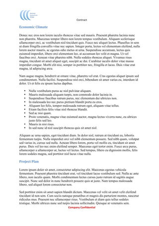                             Contract	
  

Economic	
  Climate	
  

Donec nec eros non lorem iaculis rhoncus vitae sed mauris. Praesent pharetra lacinia nunc
non pharetra. Maecenas tempor libero non lorem tempus vestibulum. Aliquam scelerisque
ullamcorper orci, ac vestibulum nisl tincidunt quis. Fusce nec aliquet lectus. Phasellus in sem
ut diam fringilla convallis vitae nec sapien. Integer porta, lectus vel elementum eleifend, nulla
lorem auctor mauris, ac egestas odio metus at urna. Suspendisse accumsan, lectus quis
euismod imperdiet, libero orci elementum leo, at accumsan leo velit et magna. Ut vel
faucibus orci. Aenean vitae pharetra nibh. Nulla sodales rhoncus aliquet. Vivamus risus
magna, tincidunt sit amet aliquet eget, suscipit ac dui. Curabitur iaculis dolor vitae massa
imperdiet congue. Morbi elit nisi, semper in porttitor nec, fringilla et lacus. Duis vitae erat
magna, id adipiscing arcu.

Nam augue magna, hendrerit at ornare vitae, pharetra vel erat. Cras egestas aliquet ipsum sed
condimentum. Nulla facilisi. Suspendisse nisl orci, bibendum sit amet varius eu, interdum id
dolor. Ut et felis eu ipsum luctus dapibus.

       •   Nulla vestibulum purus ac nisl pulvinar aliquam.
       •   Mauris malesuada aliquam turpis, non commodo dolor lacinia in.
       •   Suspendisse faucibus rutrum purus, nec elementum dui ultricies non.
       •   In malesuada leo nec purus pretium blandit porta eu eros.
       •   Aliquam leo felis, tempor malesuada rutrum eget, aliquam vitae tellus.
       •   Etiam facilisis felis vitae nisl rhoncus blandit.
       •   Sed ac nisi quam.
       •   Proin venenatis, magna vitae euismod auctor, magna lectus viverra nunc, eu ultrices
           justo felis sed leo.
       •   Mauris in nisi risus.
       •   In sed nunc id nisl suscipit rhoncus quis sit amet nisl.

Aliquam ac urna sapien, eget tincidunt diam. In dolor nisl, rutrum at tincidunt eu, lobortis
fermentum turpis. Nulla imperdiet orci vel nibh elementum posuere. Sed nibh quam, volutpat
sed varius in, cursus sed nulla. Aenean libero lorem, porta vel mollis eu, tincidunt sit amet
purus. Duis vel leo nec enim eleifend semper. Maecenas eget tortor enim. Fusce arcu purus,
ullamcorper a ullamcorper ut, luctus vel lectus. Sed tempus, libero eu dignissim mollis, felis
lorem sodales magna, sed porttitor nisl lacus vitae nulla.

Project	
  Plan	
  

Lorem ipsum dolor sit amet, consectetur adipiscing elit. Maecenas egestas vehicula
fermentum. Praesent pharetra tincidunt erat, vel tincidunt lacus vestibulum sed. Nulla ac ante
libero, non iaculis quam. Morbi condimentum lectus cursus justo rutrum id sagittis augue
suscipit. Nunc sed dolor in nunc hendrerit posuere quis at justo. Nam tempus malesuada
libero, sed aliquet lorem consectetur non.

Sed porttitor enim sit amet sapien blandit dictum. Maecenas vel velit sit amet velit eleifend
tincidunt id non sem. Cum sociis natoque penatibus et magnis dis parturient montes, nascetur
ridiculus mus. Praesent nec ullamcorper risus. Vestibulum et diam quis tellus sodales
tristique. Morbi ultrices nunc sed turpis lacinia sollicitudin. Quisque at venenatis sem.
	
                                       Company	
  Confidential	
  
	
  
 