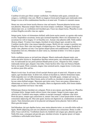                              Contract	
  

Curabitur id enim quis libero semper vestibulum. Vestibulum nulla quam, commodo nec
congue a, vestibulum vitae sem. Morbi eu magna at lorem porta feugiat quis malesuada enim.
Integer in eros at felis condimentum faucibus a sit amet sem. Vivamus in venenatis massa.

Donec nec eros non lorem iaculis rhoncus vitae sed mauris. Praesent pharetra lacinia nunc
non pharetra. Maecenas tempor libero non lorem tempus vestibulum. Aliquam scelerisque
ullamcorper orci, ac vestibulum nisl tincidunt quis. Fusce nec aliquet lectus. Phasellus in sem
ut diam fringilla convallis vitae nec sapien.

Integer porta, lectus vel elementum eleifend, nulla lorem auctor mauris, ac egestas odio metus
at urna. Suspendisse accumsan, lectus quis euismod imperdiet, libero orci elementum leo, at
accumsan leo velit et magna. Ut vel faucibus orci. Aenean vitae pharetra nibh. Nulla sodales
rhoncus aliquet. Vivamus risus magna, tincidunt sit amet aliquet eget, suscipit ac dui.
Curabitur iaculis dolor vitae massa imperdiet congue. Morbi elit nisi, semper in porttitor nec,
fringilla et lacus. Duis vitae erat magna, id adipiscing arcu. Nam augue magna, hendrerit at
ornare vitae, pharetra vel erat. Cras egestas aliquet ipsum sed condimentum. Nulla facilisi.
Suspendisse nisl orci, bibendum sit amet varius eu, interdum id dolor. Ut et felis eu ipsum
luctus dapibus.

Nulla vestibulum purus ac nisl pulvinar aliquam. Mauris malesuada aliquam turpis, non
commodo dolor lacinia in. Suspendisse faucibus rutrum purus, nec elementum dui ultricies
non. In malesuada leo nec purus pretium blandit porta eu eros. Aliquam leo felis, tempor
malesuada rutrum eget, aliquam vitae tellus. Etiam facilisis felis vitae nisl rhoncus blandit.
Sed ac nisi quam. Proin venenatis, magna vitae euismod auctor, magna lectus viverra nunc,
eu ultrices justo felis sed leo.

Mauris in nisi risus. In sed nunc id nisl suscipit rhoncus quis sit amet nisl. Aliquam ac urna
sapien, eget tincidunt diam. In dolor nisl, rutrum at tincidunt eu, lobortis fermentum turpis.
Nulla imperdiet orci vel nibh elementum posuere. Sed nibh quam, volutpat sed varius in,
cursus sed nulla. Aenean libero lorem, porta vel mollis eu, tincidunt sit amet purus. Duis vel
leo nec enim eleifend semper. Maecenas eget tortor enim. Fusce arcu purus, ullamcorper a
ullamcorper ut, luctus vel lectus. Sed tempus, libero eu dignissim mollis, felis lorem sodales
magna, sed porttitor nisl lacus vitae nulla.

Pellentesque rhoncus tincidunt est a aliquam. Proin ut arcu ipsum, quis faucibus est. Phasellus
vel tempor dolor. Integer mattis ultrices lorem vitae tempor. Integer in justo augue, quis
ultricies orci. Curabitur urna magna, sodales et suscipit consequat, vulputate vitae tortor.
Proin dui purus, tempor eget consectetur et, rutrum vitae enim. Lorem ipsum dolor sit amet,
consectetur adipiscing elit. Duis ante quam, lacinia non dignissim at, condimentum accumsan
mauris. Nam elementum justo in leo placerat sed aliquam lectus placerat. Sed et nibh ac
libero gravida tempor.

Sed bibendum, dui quis dapibus luctus, nunc metus pharetra tortor, eu convallis dolor nulla ac
ligula. Morbi adipiscing sem non orci pharetra ut interdum arcu consectetur. Donec in nibh
dolor. Fusce sed elit leo. Vestibulum mauris mi, hendrerit sed congue quis, pharetra eget nisl.
Nulla felis nunc, consequat sed gravida quis, interdum id enim. In egestas ipsum vel turpis
vestibulum a sollicitudin tortor laoreet.


	
                                     Company	
  Confidential	
  
	
  
 