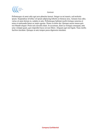                              Contract	
  

Pellentesque sit amet odio eget arcu pharetra laoreet. Integer eu mi mauris, sed molestie
ipsum. Suspendisse id tellus vel ipsum adipiscing lobortis at rhoncus arcu. Aenean risus odio,
varius sit amet dictum in, sodales et ante. Pellentesque habitant morbi tristique senectus et
netus et malesuada fames ac turpis egestas. Donec in dolor dui. Quisque auctor massa quis
nisi blandit aliquet. Proin sed convallis diam. In accumsan, diam ac tristique consequat, ante
urna volutpat quam, quis imperdiet lacus est non libero. Aliquam eget nisl ligula. Nunc mollis
facilisis tincidunt. Quisque ut ante tempor purus dignissim interdum.

	
  




	
                                    Company	
  Confidential	
  
	
  
 