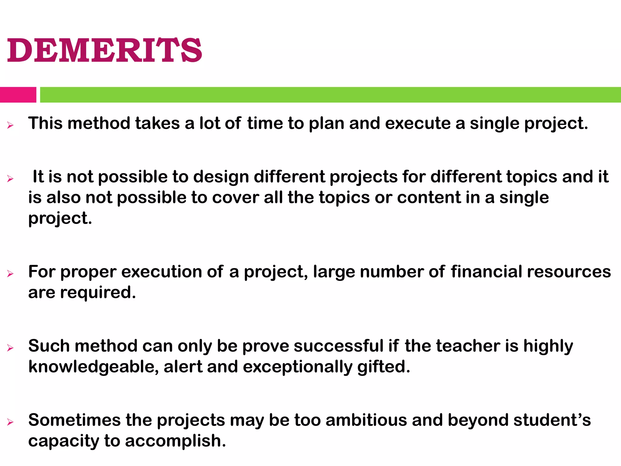 DEMERITS
➢ This method takes a lot of time to plan and execute a single project.
➢ It is not possible to design different projects for different topics and it
is also not possible to cover all the topics or content in a single
project.
➢ For proper execution of a project, large number of financial resources
are required.
➢ Such method can only be prove successful if the teacher is highly
knowledgeable, alert and exceptionally gifted.
➢ Sometimes the projects may be too ambitious and beyond student’s
capacity to accomplish.
 
