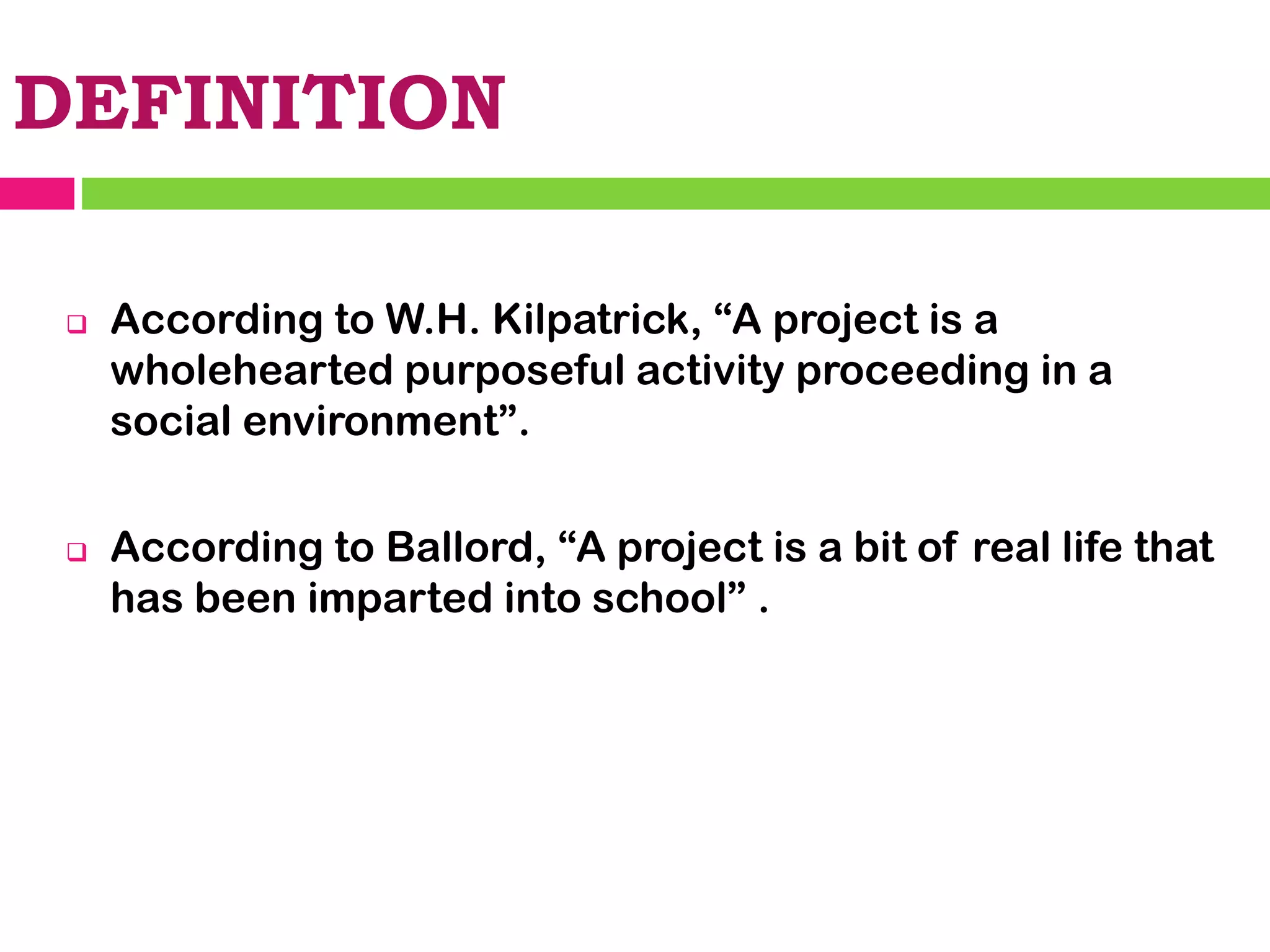 DEFINITION
❑ According to W.H. Kilpatrick, “A project is a
wholehearted purposeful activity proceeding in a
social environment”.
❑ According to Ballord, “A project is a bit of real life that
has been imparted into school” .
 