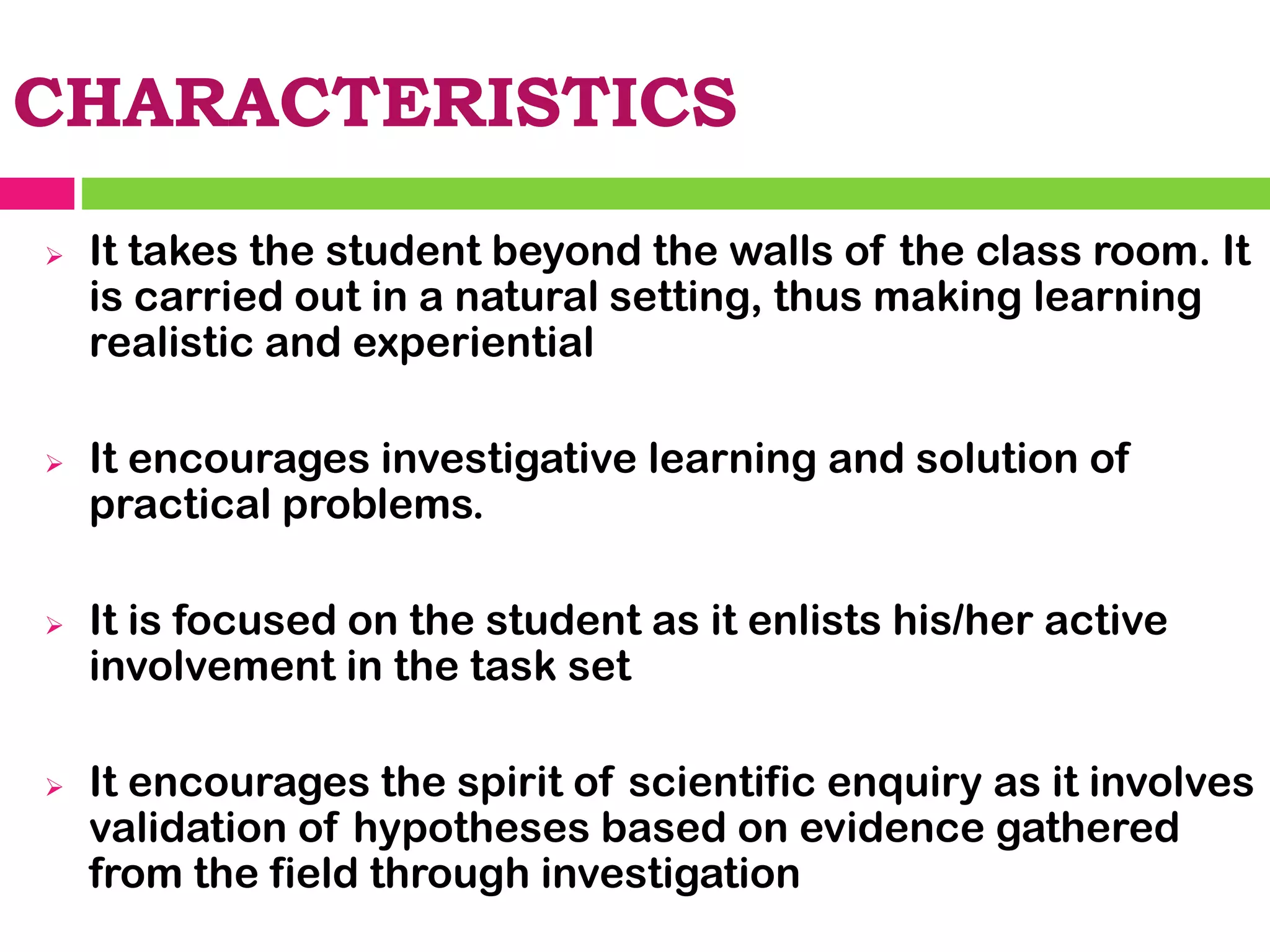 CHARACTERISTICS
➢ It takes the student beyond the walls of the class room. It
is carried out in a natural setting, thus making learning
realistic and experiential
➢ It encourages investigative learning and solution of
practical problems.
➢ It is focused on the student as it enlists his/her active
involvement in the task set
➢ It encourages the spirit of scientific enquiry as it involves
validation of hypotheses based on evidence gathered
from the field through investigation
 