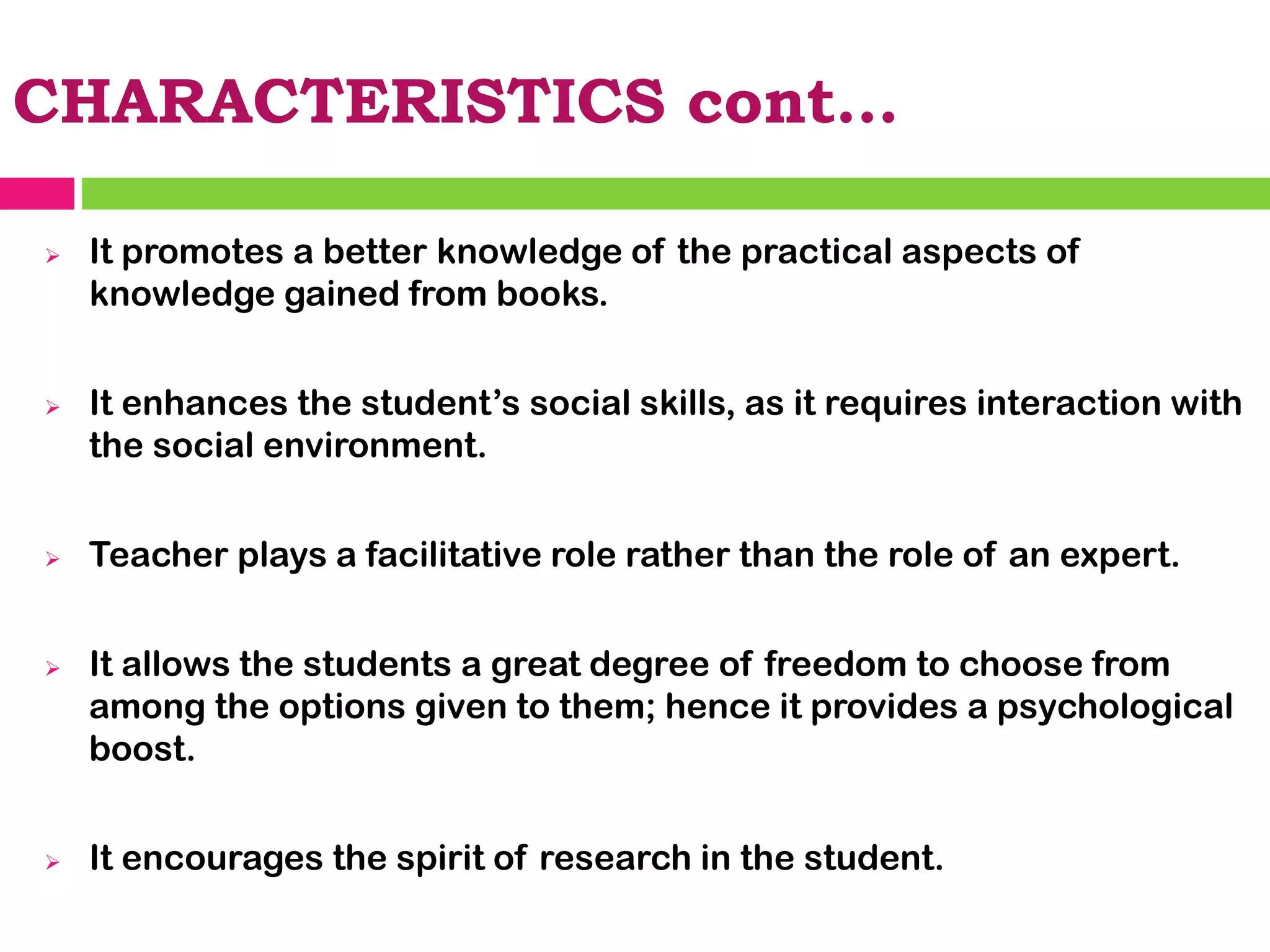 CHARACTERISTICS cont…
➢ It promotes a better knowledge of the practical aspects of
knowledge gained from books.
➢ It enhances the student’s social skills, as it requires interaction with
the social environment.
➢ Teacher plays a facilitative role rather than the role of an expert.
➢ It allows the students a great degree of freedom to choose from
among the options given to them; hence it provides a psychological
boost.
➢ It encourages the spirit of research in the student.
 