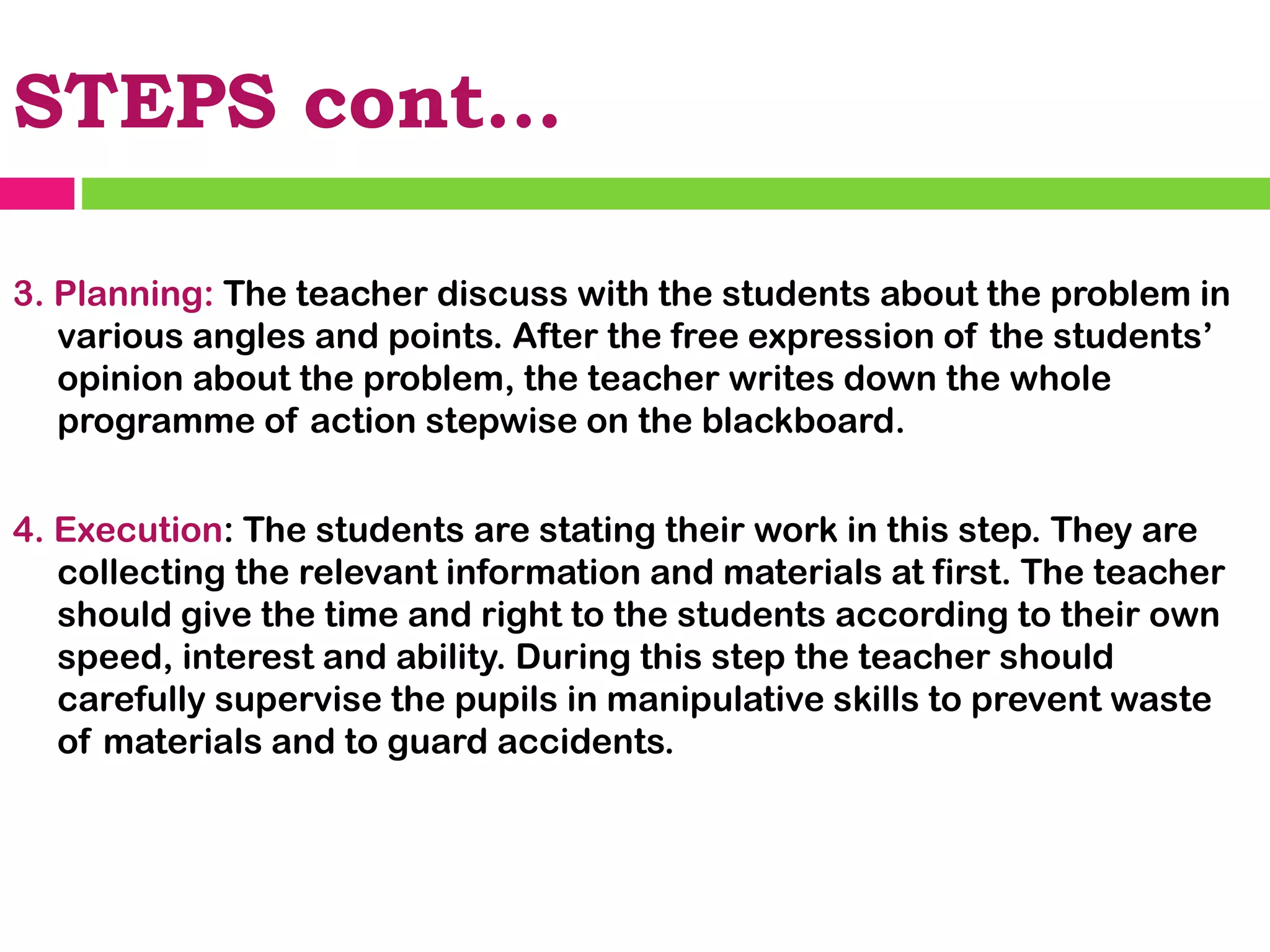 STEPS cont…
3. Planning: The teacher discuss with the students about the problem in
various angles and points. After the free expression of the students’
opinion about the problem, the teacher writes down the whole
programme of action stepwise on the blackboard.
4. Execution: The students are stating their work in this step. They are
collecting the relevant information and materials at first. The teacher
should give the time and right to the students according to their own
speed, interest and ability. During this step the teacher should
carefully supervise the pupils in manipulative skills to prevent waste
of materials and to guard accidents.
 