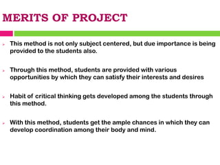 MERITS OF PROJECT
➢ This method is not only subject centered, but due importance is being
provided to the students also.
➢ Through this method, students are provided with various
opportunities by which they can satisfy their interests and desires
➢ Habit of critical thinking gets developed among the students through
this method.
➢ With this method, students get the ample chances in which they can
develop coordination among their body and mind.
 