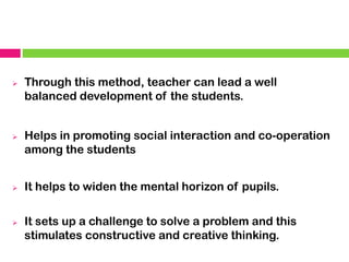 ➢ Through this method, teacher can lead a well
balanced development of the students.
➢ Helps in promoting social interaction and co-operation
among the students
➢ It helps to widen the mental horizon of pupils.
➢ It sets up a challenge to solve a problem and this
stimulates constructive and creative thinking.
 