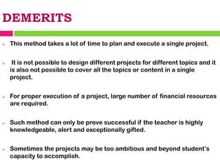 DEMERITS
➢ This method takes a lot of time to plan and execute a single project.
➢ It is not possible to design different projects for different topics and it
is also not possible to cover all the topics or content in a single
project.
➢ For proper execution of a project, large number of financial resources
are required.
➢ Such method can only be prove successful if the teacher is highly
knowledgeable, alert and exceptionally gifted.
➢ Sometimes the projects may be too ambitious and beyond student’s
capacity to accomplish.
 