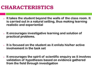 CHARACTERISTICS
➢ It takes the student beyond the walls of the class room. It
is carried out in a natural setting, thus making learning
realistic and experiential
➢ It encourages investigative learning and solution of
practical problems.
➢ It is focused on the student as it enlists his/her active
involvement in the task set
➢ It encourages the spirit of scientific enquiry as it involves
validation of hypotheses based on evidence gathered
from the field through investigation
 