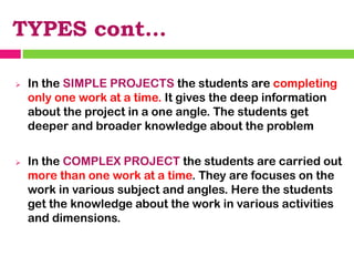 TYPES cont…
➢ In the SIMPLE PROJECTS the students are completing
only one work at a time. It gives the deep information
about the project in a one angle. The students get
deeper and broader knowledge about the problem
➢ In the COMPLEX PROJECT the students are carried out
more than one work at a time. They are focuses on the
work in various subject and angles. Here the students
get the knowledge about the work in various activities
and dimensions.
 