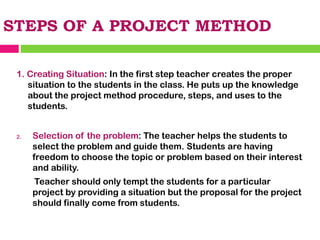STEPS OF A PROJECT METHOD
1. Creating Situation: In the first step teacher creates the proper
situation to the students in the class. He puts up the knowledge
about the project method procedure, steps, and uses to the
students.
2. Selection of the problem: The teacher helps the students to
select the problem and guide them. Students are having
freedom to choose the topic or problem based on their interest
and ability.
Teacher should only tempt the students for a particular
project by providing a situation but the proposal for the project
should finally come from students.
 