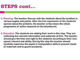 STEPS cont…
3. Planning: The teacher discuss with the students about the problem in
various angles and points. After the free expression of the students’
opinion about the problem, the teacher writes down the whole
programme of action stepwise on the blackboard.
4. Execution: The students are stating their work in this step. They are
collecting the relevant information and materials at first. The teacher
should give the time and right to the students according to their own
speed, interest and ability. During this step the teacher should
carefully supervise the pupils in manipulative skills to prevent waste
of materials and to guard accidents.
 
