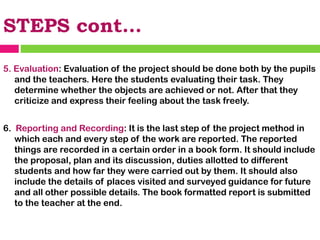 STEPS cont…
5. Evaluation: Evaluation of the project should be done both by the pupils
and the teachers. Here the students evaluating their task. They
determine whether the objects are achieved or not. After that they
criticize and express their feeling about the task freely.
6. Reporting and Recording: It is the last step of the project method in
which each and every step of the work are reported. The reported
things are recorded in a certain order in a book form. It should include
the proposal, plan and its discussion, duties allotted to different
students and how far they were carried out by them. It should also
include the details of places visited and surveyed guidance for future
and all other possible details. The book formatted report is submitted
to the teacher at the end.
 