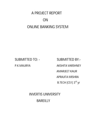 A PROJECT REPORT
ON
ONLINE BANKING SYSTEM

SUBMITTED TO: -

SUBMITTED BY:-

P.K.MAURYA

AKSHITA VARSHNEY
AMARJEET KAUR
APRAJITA MISHRA
B.TECH [CS1] 3rd yr

INVERTIS UNIVERSITY
BAREILLY

 