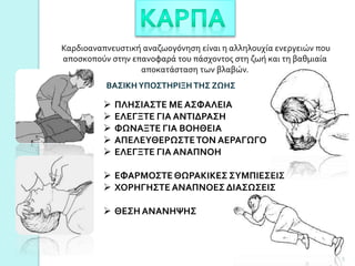 Καρδιοαναπνευστική αναζωογόνηση είναι η αλληλουχία ενεργειών που
αποσκοπούν στην επανοφαρά του πάσχοντος στη ζωή και τη βαθμιαία
αποκατάσταση των βλαβών.
 ΠΛΗΣΙΑΣΤΕ ΜΕ ΑΣΦΑΛΕΙΑ
 ΕΛΕΓΞΤΕ ΓΙΑ ΑΝΤΙΔΡΑΣΗ
 ΦΩΝΑΞΤΕ ΓΙΑ ΒΟΗΘΕΙΑ
 ΑΠΕΛΕΥΘΕΡΩΣΤΕΤΟΝ ΑΕΡΑΓΩΓΟ
 ΕΛΕΓΞΤΕ ΓΙΑ ΑΝΑΠΝΟΗ
 ΕΦΑΡΜΟΣΤΕΘΩΡΑΚΙΚΕΣ ΣΥΜΠΙΕΣΕΙΣ
 ΧΟΡΗΓΗΣΤΕ ΑΝΑΠΝΟΕΣ ΔΙΑΣΩΣΕΙΣ
 ΘΕΣΗ ΑΝΑΝΗΨΗΣ
ΒΑΣΙΚΗΥΠΟΣΤΗΡΙΞΗ ΤΗΣ ΖΩΗΣ
5
 