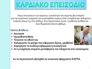 Λόγω στενώσεων των αγγείων, η ποσότητα του αίματος δεν επαρκεί
για την αιμάτωση τμήματος του μυοκαρδίου κυρίως όταν η καρδιά έχει αυξημένες
ανάγκες όπως π.χ. στο τρέξιμο. Στις περιπτώσεις αυτές ο ασθενής αισθάνεται
έναν θωρακικό πόνο ή σφίξιμο.
 Ακινησία
 Ημικαθιστή θέση
 Τονώστε το ηθικό του
 Χαλαρώστε τα ρούχα που σφίγγουν (ζώνη, γραβάτα)
 Χορηγήστε το ανάλογο φάρμακο ή αναλγητικό
 Αν η ενόχληση επιμένει μεταφέρετε τον πάσχοντα στο νοσοκομείο
Πρώτες βοήθειες:
Αν το περιστατικό εξελιχθεί σε ανακοπή εφαρμόστε ΚΑΡΠΑ.
6
 