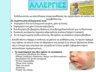 Εκδηλώνονται ως αποτέλεσμα υπερευαισθησίας του οργανισμού σε ουσίες του
περιβάλλοντος .
Σε περίπτωση αλλεργικού σοκ:
 Χορηγήστε ένα αντιισταμινικό (σιρόπι, χάπι ή ένεση).
 Χορηγήστε ένα χάπι ή ένεση κορτιζόνης.
 Ένα διεγέρτη β2 βραχείας δράσεως (ένα βρογχοδιασταλτικό για τη δύσπνοια).
 Συσκευές αυτόματης έκχυσης αδρεναλίνης (ενέσεις fastject ή epipen).
 Aν τα συμπτώματα επιδεινώνονται, θα πρέπει να καλέσετε ιατρική βοήθεια.
Eπειδή πάντα υπάρχει ο κίνδυνος να χάσετε τις αισθήσεις σας, το πρώτο πράγμα
που πρέπει να κάνετε είναι να εξηγήσετε στο γιατρό ή σε όποιον βρίσκεται δίπλα
σας τι έντομο σας τσίμπησε (αν γνωρίζετε) ή ποια τροφή ή φάρμακο είχατε
καταναλώσει προηγουμένως.
 Tα συμπτώματα που δεν πρέπει να αγνοήσετε :
Γενικευμένο εξάνθημα στο δέρμα.
Oίδημα (πρήξιμο) προσώπου, άκρων και βλεννογόνων.
Δακρύρροια και ρινική καταρροή.
Έντονη ταχυκαρδία.
Πόνος στην κοιλιά.
Tάση για εμετό.
Δύσπνοια.
Πτώση της πίεσης. 7
 