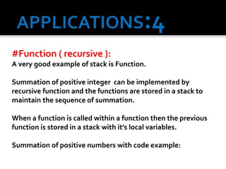 #Function ( recursive ):
A very good example of stack is Function.
Summation of positive integer can be implemented by
recursive function and the functions are stored in a stack to
maintain the sequence of summation.
When a function is called within a function then the previous
function is stored in a stack with it’s local variables.
Summation of positive numbers with code example:
 