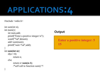 #include <stdio.h>
int sum(int n);
int main(){
int num,add;
printf("Enter a positive integer:n");
scanf("%d",&num);
add=sum(num);
printf("sum=%d",add);
}
int sum(int n){
if(n==0)
return n;
else
return n+sum(n-1);
/*self call to function sum() */
}
Enter a positive integer: 5
15
Output
 
