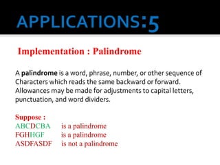 Implementation : Palindrome
A palindrome is a word, phrase, number, or other sequence of
Characters which reads the same backward or forward.
Allowances may be made for adjustments to capital letters,
punctuation, and word dividers.
Suppose :
ABCDCBA is a palindrome
FGHHGF is a palindrome
ASDFASDF is not a palindrome
 
