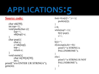 Source code:
char stk[50];
int top=-1;
void push(char c){
top++;
stk[top]=c;
}
char pop(){
char c;
c=stk[top];
top–;
return c;
}
void main(){
char in[30],b[30];
int i;
printf(“nn ENTER UR STRINGt”);
gets(in);
for(i=0;in[i]!=‘’;i++){
push(in[i]);
}
i=0;
while(top!=-1){
b[i]=pop();
i++;
}
b[i]=‘’;
if(strcmp(in,b)==0){
printf (“n STRING is
PALLINDROME”);
}
else{
printf (“n STRING IS NOT
PALLNDROME”);
}
}
 