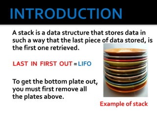 A stack is a data structure that stores data in
such a way that the last piece of data stored, is
the first one retrieved.
LAST IN FIRST OUT =LIFO
To get the bottom plate out,
you must first remove all
the plates above.
Example of stack
 