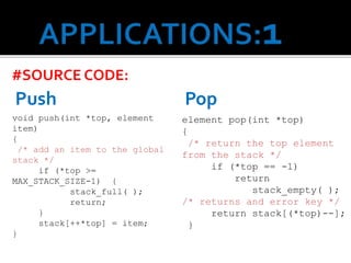 #SOURCE CODE:
void push(int *top, element
item)
{
/* add an item to the global
stack */
if (*top >=
MAX_STACK_SIZE-1) {
stack_full( );
return;
}
stack[++*top] = item;
}
Push
element pop(int *top)
{
/* return the top element
from the stack */
if (*top == -1)
return
stack_empty( );
/* returns and error key */
return stack[(*top)--];
}
Pop
 