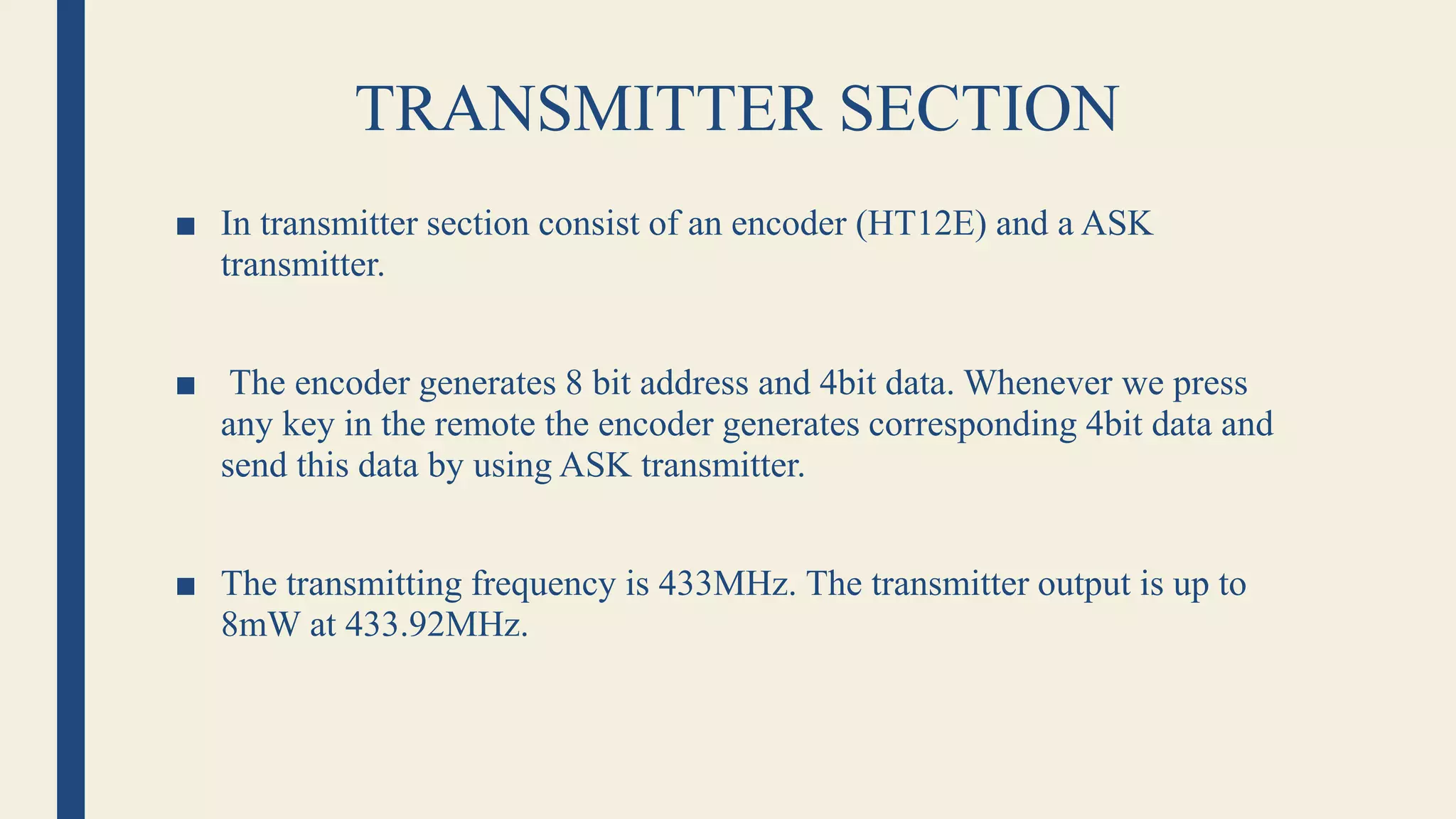 TRANSMITTER SECTION
■ In transmitter section consist of an encoder (HT12E) and a ASK
transmitter.
■ The encoder generates 8 bit address and 4bit data. Whenever we press
any key in the remote the encoder generates corresponding 4bit data and
send this data by using ASK transmitter.
■ The transmitting frequency is 433MHz. The transmitter output is up to
8mW at 433.92MHz.
 