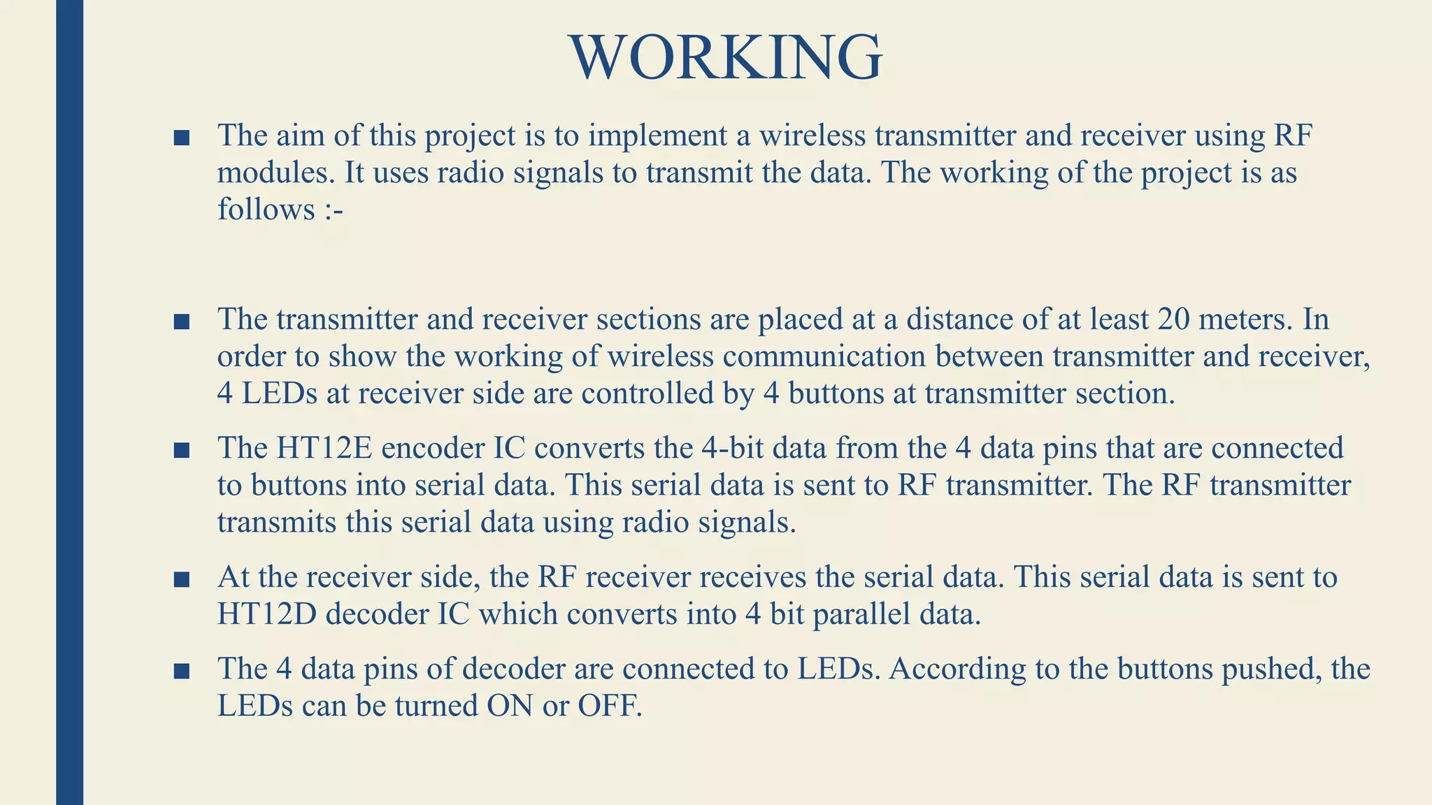 WORKING
■ The aim of this project is to implement a wireless transmitter and receiver using RF
modules. It uses radio signals to transmit the data. The working of the project is as
follows :-
■ The transmitter and receiver sections are placed at a distance of at least 20 meters. In
order to show the working of wireless communication between transmitter and receiver,
4 LEDs at receiver side are controlled by 4 buttons at transmitter section.
■ The HT12E encoder IC converts the 4-bit data from the 4 data pins that are connected
to buttons into serial data. This serial data is sent to RF transmitter. The RF transmitter
transmits this serial data using radio signals.
■ At the receiver side, the RF receiver receives the serial data. This serial data is sent to
HT12D decoder IC which converts into 4 bit parallel data.
■ The 4 data pins of decoder are connected to LEDs. According to the buttons pushed, the
LEDs can be turned ON or OFF.
 
