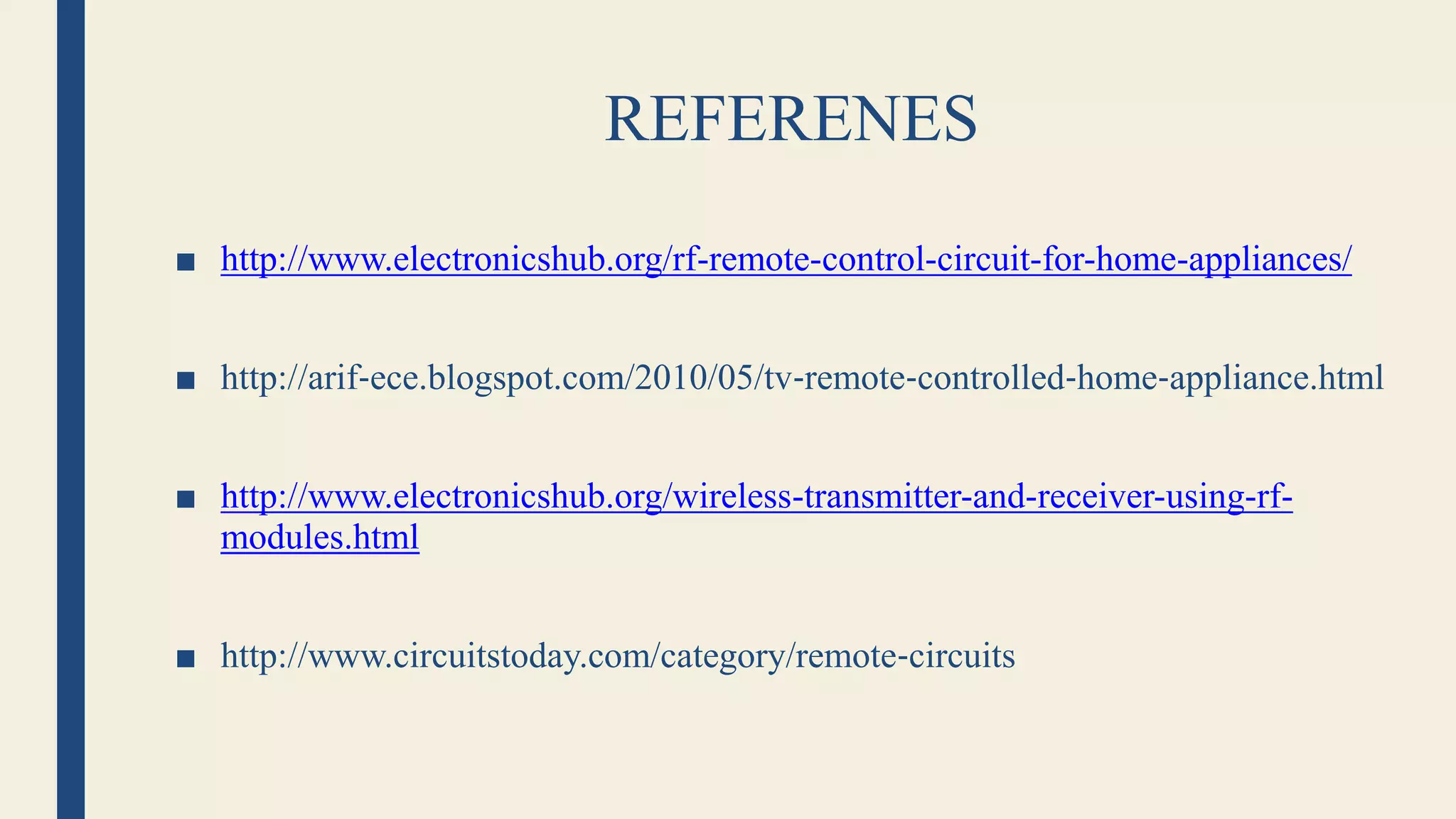 REFERENES
■ http://www.electronicshub.org/rf-remote-control-circuit-for-home-appliances/
■ http://arif‐ece.blogspot.com/2010/05/tv‐remote‐controlled‐home‐appliance.html
■ http://www.electronicshub.org/wireless-transmitter-and-receiver-using-rf-
modules.html
■ http://www.circuitstoday.com/category/remote‐circuits
 