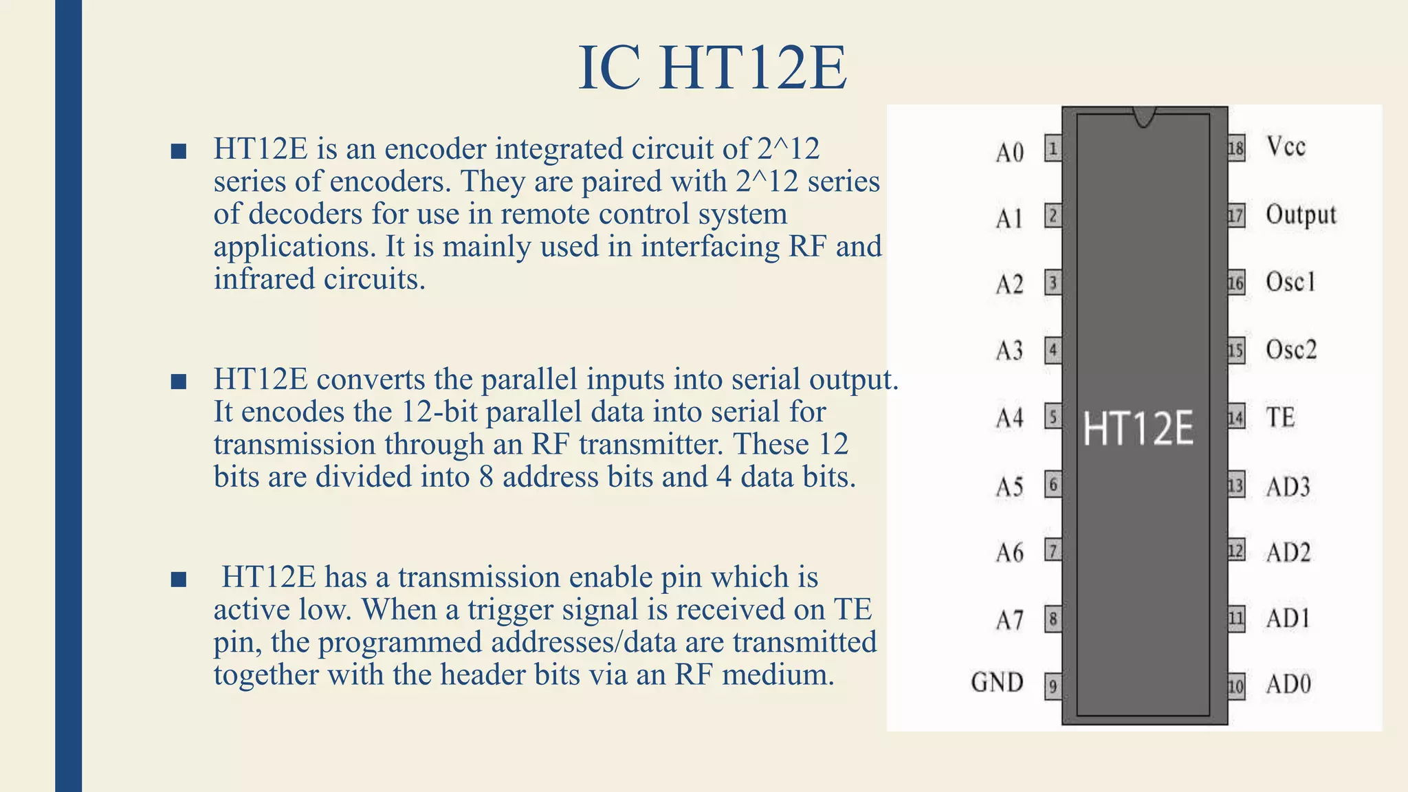 IC HT12E
■ HT12E is an encoder integrated circuit of 2^12
series of encoders. They are paired with 2^12 series
of decoders for use in remote control system
applications. It is mainly used in interfacing RF and
infrared circuits.
■ HT12E converts the parallel inputs into serial output.
It encodes the 12-bit parallel data into serial for
transmission through an RF transmitter. These 12
bits are divided into 8 address bits and 4 data bits.
■ HT12E has a transmission enable pin which is
active low. When a trigger signal is received on TE
pin, the programmed addresses/data are transmitted
together with the header bits via an RF medium.
 