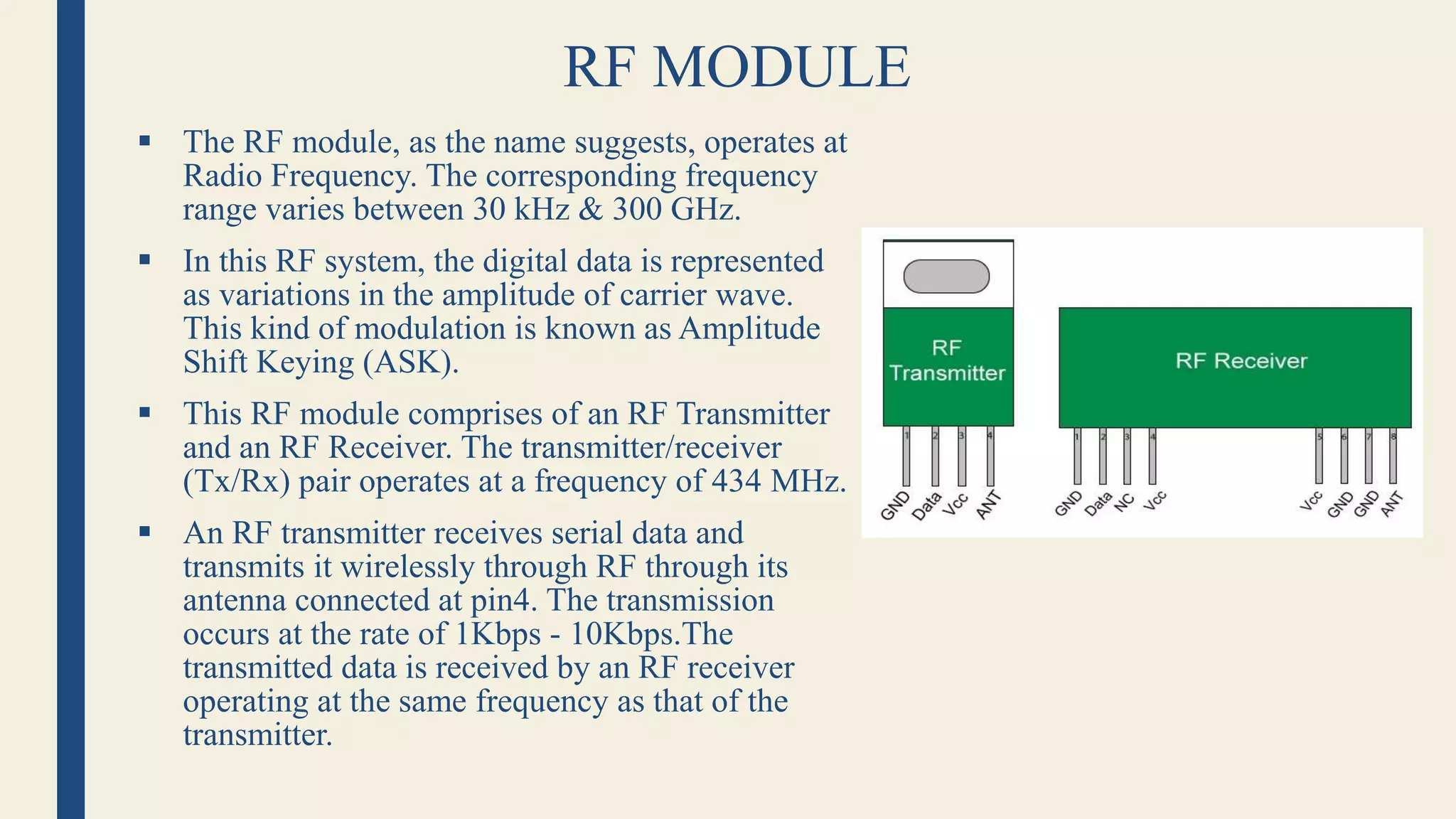 RF MODULE
 The RF module, as the name suggests, operates at
Radio Frequency. The corresponding frequency
range varies between 30 kHz & 300 GHz.
 In this RF system, the digital data is represented
as variations in the amplitude of carrier wave.
This kind of modulation is known as Amplitude
Shift Keying (ASK).
 This RF module comprises of an RF Transmitter
and an RF Receiver. The transmitter/receiver
(Tx/Rx) pair operates at a frequency of 434 MHz.
 An RF transmitter receives serial data and
transmits it wirelessly through RF through its
antenna connected at pin4. The transmission
occurs at the rate of 1Kbps - 10Kbps.The
transmitted data is received by an RF receiver
operating at the same frequency as that of the
transmitter.
 