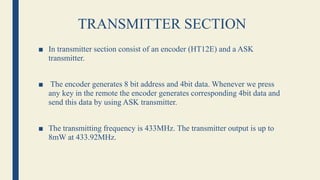 TRANSMITTER SECTION
■ In transmitter section consist of an encoder (HT12E) and a ASK
transmitter.
■ The encoder generates 8 bit address and 4bit data. Whenever we press
any key in the remote the encoder generates corresponding 4bit data and
send this data by using ASK transmitter.
■ The transmitting frequency is 433MHz. The transmitter output is up to
8mW at 433.92MHz.
 