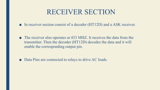 RECEIVER SECTION
■ In receiver section consist of a decoder (HT12D) and a ASK receiver.
■ The receiver also operates at 433 MHZ. It receives the data from the
transmitter. Then the decoder (HT12D) decodes the data and it will
enable the corresponding output pin.
■ Data Pins are connected to relays to drive AC loads.
 