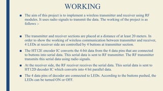 WORKING
■ The aim of this project is to implement a wireless transmitter and receiver using RF
modules. It uses radio signals to transmit the data. The working of the project is as
follows :-
■ The transmitter and receiver sections are placed at a distance of at least 20 meters. In
order to show the working of wireless communication between transmitter and receiver,
4 LEDs at receiver side are controlled by 4 buttons at transmitter section.
■ The HT12E encoder IC converts the 4-bit data from the 4 data pins that are connected
to buttons into serial data. This serial data is sent to RF transmitter. The RF transmitter
transmits this serial data using radio signals.
■ At the receiver side, the RF receiver receives the serial data. This serial data is sent to
HT12D decoder IC which converts into 4 bit parallel data.
■ The 4 data pins of decoder are connected to LEDs. According to the buttons pushed, the
LEDs can be turned ON or OFF.
 