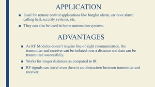 APPLICATION
■ Used for remote control applications like burglar alarm, car door alarm,
calling bell, security systems, etc.
■ They can also be used in home automation systems.
ADVANTAGES
■ As RF Modules doesn’t require line of sight communication, the
transmitter and receiver can be isolated over a distance and data can be
transmitted successfully.
■ Works for longer distances as compared to IR.
■ RF signals can travel even there is an obstruction between transmitter and
receiver.
 
